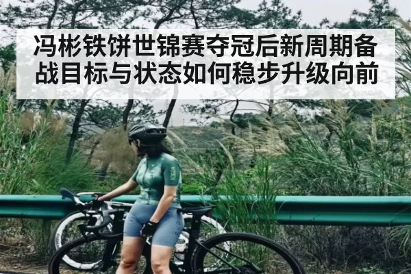 冯彬铁饼世锦赛夺冠后新周期备战目标与状态如何稳步升级向前