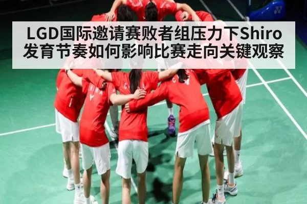 LGD国际邀请赛败者组压力下Shiro发育节奏如何影响比赛走向关键观察